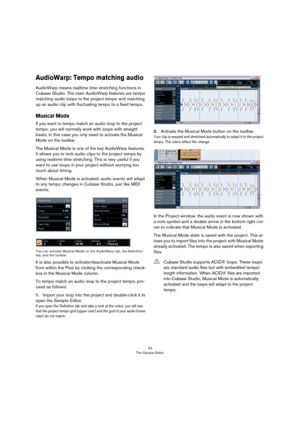 Page 4343
The Sample Editor
AudioWarp: Tempo matching audio
AudioWarp means realtime time stretching functions in 
Cubase Studio. The main AudioWarp features are tempo 
matching audio loops to the project tempo and matching 
up an audio clip with fluctuating tempo to a fixed tempo.
Musical Mode
If you want to tempo match an audio loop to the project 
tempo, you will normally work with loops with straight 
beats. In this case you only need to activate the Musical 
Mode on the toolbar. 
The Musical Mode is one of...