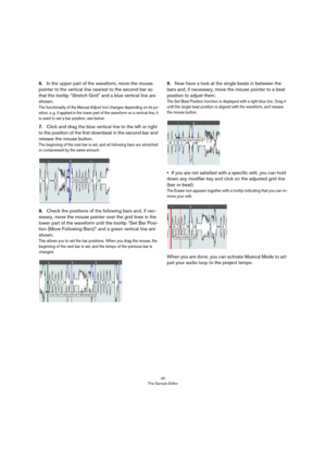 Page 4545
The Sample Editor
6.In the upper part of the waveform, move the mouse 
pointer to the vertical line nearest to the second bar so 
that the tooltip “Stretch Grid” and a blue vertical line are 
shown.
The functionality of the Manual Adjust tool changes depending on its po-
sition, e. g. if applied in the lower part of the waveform on a vertical line, it 
is used to set a bar position, see below.
7.Click and drag the blue vertical line to the left or right 
to the position of the first downbeat in the...