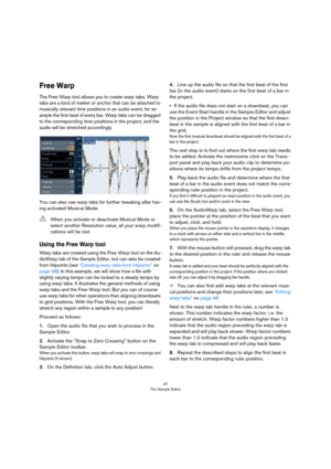 Page 4747
The Sample Editor
Free Warp
The Free Warp tool allows you to create warp tabs. Warp 
tabs are a kind of marker or anchor that can be attached to 
musically relevant time positions in an audio event, for ex-
ample the first beat of every bar. Warp tabs can be dragged 
to the corresponding time positions in the project, and the 
audio will be stretched accordingly. 
You can also use warp tabs for further tweaking after hav-
ing activated Musical Mode.
Using the Free Warp tool 
Warp tabs are created...