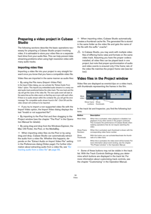 Page 5656
Video
Preparing a video project in Cubase 
Studio
The following sections describe the basic operations nec-
essary for preparing a Cubase Studio project involving 
video. It is advisable to store your video files on a separate 
hard drive from your audio files. This can help prevent data 
streaming problems when using high-resolution video with 
many audio tracks. 
Importing video files
Importing a video file into your project is very straight for-
ward once you know that you have a compatible video...
