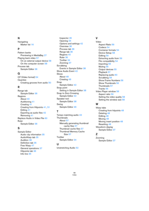 Page 6666
Index
N
Navigating
Marker list16
P
Pattern banks
Previewing in MediaBay27
Playing back video57
On an external output device58
On the computer screen58
Process tab
Sample Editor36
Q
QT (Video format)54
Quantize
Creating grooves from audio50
R
Range tab
Sample Editor36
Regions
About40
Auditioning41
Creating41
Creating from Hitpoints41, 51
Editing41
Exporting as audio files42
Removing41
Replace Audio in Video File60
Ruler
Sample Editor36
S
Sample Editor
Audio clip information35
AudioWarp tab35...