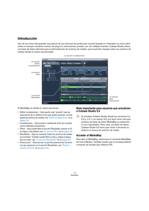 Page 1919
MediaBay
Introducción
Uno de los retos más grandes muy típicos de los entornos de producción musical basada en ordenador es cómo admi-
nistrar el siempre creciente número de plug-ins, instrumentos, presets, etc. de múltiples fuentes. Cubase Studio ofrece 
una base de datos eficiente para la administración de archivos de medios, que le permite manejar todos sus archivos de 
medios desde el mismo secuenciador.
El MediaBay se divide en varias secciones:
• Definir Localizaciones – Aquí puede crear...