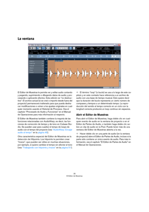 Page 3535
El Editor de Muestras
La ventana
El Editor de Muestras le permite ver y editar audio cortando 
y pegando, suprimiendo o dibujando datos de audio y pro
-
cesando o aplicando efectos. Esta edición es “no destruc-
tiva”: El archivo actual (si se creó o importó desde fuera del 
proyecto) permanecerá inalterado para que pueda desha
-
cer modificaciones o volver a los ajustes originales en cual-
quier momento usando el Historial de Procesos. Vea el 
capítulo “Procesado de Audio y Funciones” en el Manual 
de...