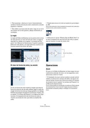 Page 3838
El Editor de Muestras
•Para aumentar o disminuir el zoom, horizontalmente, 
cambie el tamaño del área de visión arrastrando su borde 
izquierdo o derecho.
•Para definir una nueva área de visión, haga clic en la mi-
tad superior de la vista general y dibuje arrastrando un 
rectángulo. 
La regla
La regla del Editor de Muestras se encuentra entre la línea 
de vista general y el visor de forma de onda. La regla se 
describe con detalle en el capítulo “La ventana de Pro
-
yecto” en el Manual de...