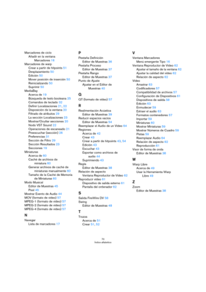 Page 7070
Índice alfabético
Marcadores de ciclo
Añadir en la ventana 
Marcadores 16
Marcadores de warp
Crear a partir de hitpoints 51
Desplazamiento 50
Edición 50
Mover posición de inserción 50
Reinicializando 50
Suprimir 50
MediaBay
Acerca de 19
Búsqueda de texto booleana 25
Comandos de teclado 32
Definir Localizaciones 21, 22
Disposición de la ventana 20
Filtrado de atributos 29
La sección Localizaciones 23
Mostrar/Ocultar secciones 20
Nodo VST Sound 22
Operaciones de escaneado 21
Preescuchar (sección) 26...