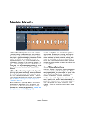 Page 3737
L’Éditeur d’Échantillons
Présentation de la fenêtre
L’Éditeur d’Échantillons permet de voir et de manipuler 
l’audio, en coupant, collant, supprimant ou en dessinant 
des données audio, ou encore par traitement ou applica
-
tion d’effets. Cette édition peut être qualifiée de “non-des-
tructive” car le fichier lui-même (qu’il ait été créé ou 
importé) reste intact et vous pouvez annuler toutes les 
modifications effectuées afin de revenir aux réglages d’ori
-
gine à tout moment grâce à l’Historique des...