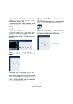 Page 4040
L’Éditeur d’Échantillons
•Pour zoomer en avant ou en arrière dans le sens hori-
zontal, redimensionnez la zone de visualisation en faisant 
glisser son bord gauche ou droit.
•Pour définir une nouvelle zone de visualisation, cliquez 
dans la moitié supérieure de la barre d’aperçu et tracez un 
rectangle. 
La règle
La règle de l’Éditeur d’Échantillons se trouve entre la barre 
d’aperçu et l’affichage de forme d’onde. La règle est dé
-
crite en détails dans le chapitre “La fenêtre Projet” dans le 
Mode...