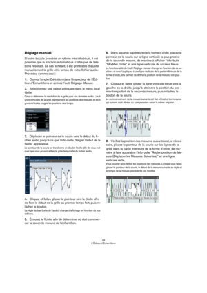 Page 4949
L’Éditeur d’Échantillons
Réglage manuel
Si votre boucle possède un rythme très inhabituel, il est 
possible que la fonction automatique n’offre pas de très 
bons résultats. Le cas échéant, il est préférable d’ajuster 
manuellement la grille et le tempo de votre fichier audio. 
Procédez comme ceci
 :
1.Ouvrez l’onglet Définition dans l’Inspecteur de l’Édi-
teur d’Échantillons et activez l’outil Réglage Manuel.
2.Sélectionnez une valeur adéquate dans le menu local 
Grille.
Celui-ci détermine la...