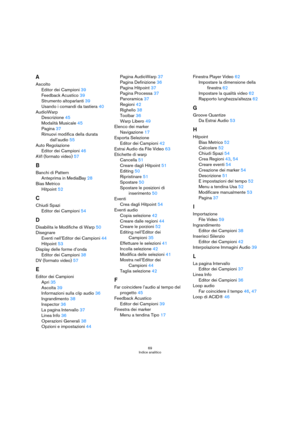Page 6969
Indice analitico
A
Ascolto
Editor dei Campioni 39
Feedback Acustico 39
Strumento altoparlanti 39
Usando i comandi da tastiera 40
AudioWarp
Descrizione 45
Modalità Musicale 45
Pagina 37
Rimuovi modifica della durata 
dall’audio 55
Auto Regolazione
Editor dei Campioni 46
AVI (formato video) 57
B
Banchi di Pattern
Anteprima in MediaBay 28
Bias Metrico
Hitpoint 52
C
Chiudi Spazi
Editor dei Campioni 54
D
Disabilita le Modifiche di Warp 50
Disegnare
Eventi nell’Editor dei Campioni 44
Hitpoint 53
Display...