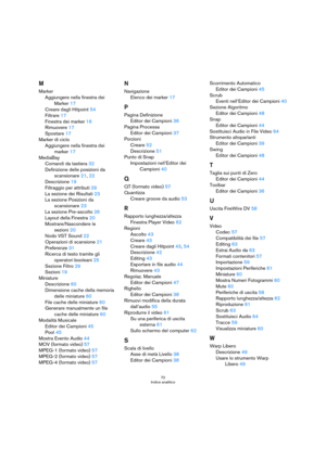 Page 7070
Indice analitico
M
Marker
Aggiungere nella finestra dei 
Marker 17
Creare dagli Hitpoint 54
Filtrare 17
Finestra dei marker 16
Rimuovere 17
Spostare 17
Marker di ciclo
Aggiungere nella finestra dei 
marker 17
MediaBay
Comandi da tastiera 32
Definizione delle posizioni da 
scansionare 21, 22
Descrizione 19
Filtraggio per attributi 29
La sezione dei Risultati 23
La sezione Posizioni da 
scansionare 23
La sezione Pre-ascolto 26
Layout della Finestra 20
Mostrare/Nascondere le 
sezioni 20
Nodo VST Sound...