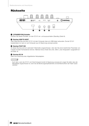 Page 19Bedienelemente und Anschlüsse
20     Benutzerhandbuch
Rückseite
1[STANDBY/ON]-Schalter
Drücken Sie diesen Schalter, um den CC121 ein- und auszuschalten (Standby) (Seite 9). 
2Buchse USB TO HOST
Über diese Buchse wird der CC121 mit dem Computer über ein USB-Kabel verbunden. Da der CC121 
busbetrieben ist, kann er vom Computer aus mit Spannung versorgt werden. 
3Buchse FOOT SW
An dieser Buchse wird ein optionaler Fußschalter angeschlossen, über den Sie einen bestimmten Parameter von 
Cubase mit dem Fuß...