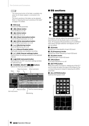Page 16The Controls and Connectors
16     Operation Manual
NOTE
·The motorizing function of the fader is available only 
when the AC power adaptor is connected to the 
CC121.
·The touch sensitivity of the fader can be adjusted. 
Refer to “Adjusting the touch sensitivity of the fader” 
on page 21 for details. 
2PAN knob
Controls the PAN parameter.
3[] (Mute) button
Turns the Mute on or off. 
4[] (Solo) button
Turns the Solo on or off. 
5[] (Read Automation) button
Turns the Read Automation on or off.
6[] (Write...