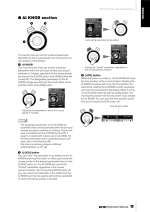 Page 19The Controls and Connectors
 Operation Manual   
19
ENGLISH
■AI KNOB section
This section lets you control a desired parameter 
speciﬁed via the mouse pointer and moving the cur-
rent position of the project. 
1AI KNOB
This multi-function knob can control a desired 
parameter within the principal window and plug-in 
software on Cubase, speciﬁed via the mouse pointer 
(as long as the [LOCK] button and [JOG] button are 
turned off). The assignable parameters to the AI 
KNOB change according to the on/off...
