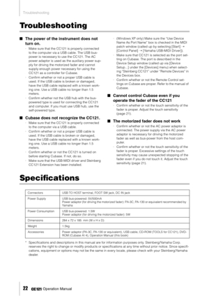 Page 22Troubleshooting
22     Operation Manual
Troubleshooting
■The power of the instrument does not 
turn on.
·Make sure that the CC121 is properly connected 
to the computer via a USB cable. The USB bus-
power is necessary to use the CC121. The AC 
power adaptor is used as the auxiliary power sup-
ply for driving the motorized fader and cannot 
supply enough power necessary for using the 
CC121 as a controller for Cubase. 
·Conﬁrm whether or not a proper USB cable is 
used. If the USB cable is broken or...