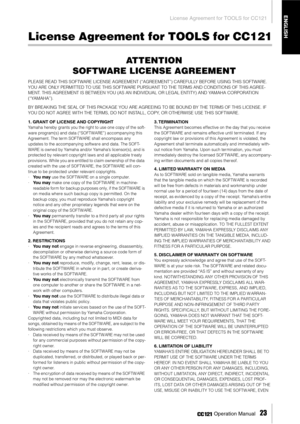 Page 23License Agreement for TOOLS for CC121
 Operation Manual   
23
ENGLISH
License Agreement for TOOLS for CC121
ATTENTION
SOFTWARE LICENSE AGREEMENT
PLEASE READ THIS SOFTWARE LICENSE AGREEMENT (“AGREEMENT”) CAREFULLY BEFORE USING THIS SOFTWARE. 
YOU ARE ONLY PERMITTED TO USE THIS SOFTWARE PURSUANT TO THE TERMS AND CONDITIONS OF THIS AGREE-
MENT. THIS AGREEMENT IS BETWEEN YOU (AS AN INDIVIDUAL OR LEGAL ENTITY) AND YAMAHA CORPORATION 
(“YAMAHA”).
BY BREAKING THE SEAL OF THIS PACKAGE YOU ARE AGREEING TO BE...