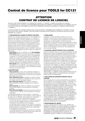 Page 22Contrat de licence pour TOOLS for CC121
 Fonctions Détaillées   
23
FRANÇAIS
Contrat de licence pour TOOLS for CC121
ATTENTION
CONTRAT DE LICENCE DE LOGICIEL
VEUILLEZ LIRE ATTENTIVEMENT CE CONTRAT DE LICENCE (« CONTRAT ») AVANT DUTILISER CE LOGICIEL. 
LUTILISATION DE CE LOGICIEL EST ENTIEREMENT REGIE PAR LES TERMES ET CONDITIONS DE CE CONTRAT. CECI EST 
UN CONTRAT ENTRE VOUS-MEME (EN TANT QUE PERSONNE PHYSIQUE OU MORALE) ET YAMAHA CORPORATION 
(« YAMAHA »).
LE FAIT DOUVRIR CE COFFRET INDIQUE QUE VOUS...