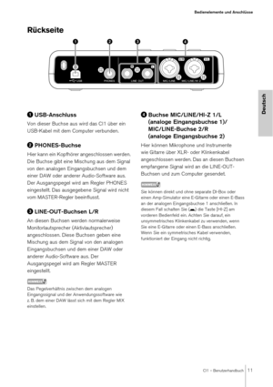 Page 11CI1 – Benutzerhandbuch11
Bedienelemente und Anschlüsse
Deutsch
Rückseite
USB-Anschluss
Von dieser Buchse aus wird das CI1 über ein 
USB-Kabel mit dem Computer verbunden.
PHONES-Buchse
Hier kann ein Kopfhörer angeschlossen werden. 
Die Buchse gibt eine Mischung aus dem Signal 
von den analogen Eingangsbuchsen und dem 
einer DAW oder anderer Audio-Software aus. 
Der Ausgangspegel wird am Regler PHONES 
eingestellt. Das ausgegebene Signal wird nicht 
vom MASTER-Regler beeinflusst.
LINE-OUT-Buchsen L/R
An...