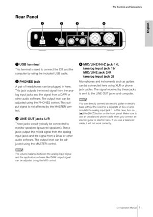 Page 11CI1 Operation Manual11
The Controls and Connectors
English
Rear Panel 
USB terminal
This terminal is used to connect the CI1 and the 
computer by using the included USB cable.
PHONES jack
A pair of headphones can be plugged in here. 
This jack outputs the mixed signal from the ana-
log input jacks and the signal from a DAW or 
other audio software. The output level can be 
adjusted using the PHONES control. This out-
put signal is not affected by the MASTER con-
trol.
 LINE OUT jacks L/R
These jacks...