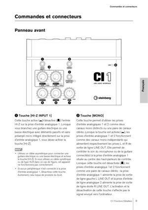 Page 9CI1 Fonctions Détaillées9
Commandes et connecteurs
Français
Commandes et connecteurs
Panneau avant
Touche [HI-Z INPUT 1]
Cette touche active ( 0)/désactive ( /) l'entrée 
HI-Z sur la prise d'entrée analogique 1. Lorsque 
vous branchez une guitare électrique ou une 
basse électrique avec éléments passifs et sans 
préampli micro intégré directement sur la prise 
d'entrée analogique 1, vous devez activer la 
touche [HI-Z].
NOTE
• Utilisez un câble asymétrique pour connecter une  guitare...