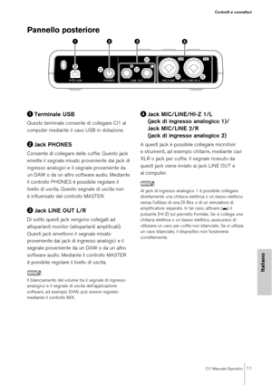 Page 11CI1 Manuale Operativo11
Controlli e connettori
Italiano
Pannello posteriore 
Terminale USB
Questo terminale consente di collegare CI1 al 
computer mediante il cavo USB in dotazione.
Jack PHONES
Consente di collegare delle cuffie. Questo jack 
emette il segnale mixato proveniente dai jack di 
ingresso analogici e il segnale proveniente da 
un DAW o da un altro software audio. Mediante 
il controllo PHONES è possibile regolare il 
livello di uscita. Questo segnale di uscita non 
è influenzato dal...