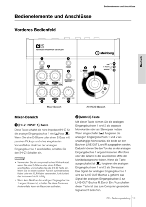 Page 13CI2 – Bedienungsanleitung13
Bedienelemente und Anschlüsse
Deutsch
Bedienelemente und Anschlüsse 
Vorderes Bedienfeld
Mixer-Bereich
[HI-Z INPUT 1]-Taste
Diese Taste schaltet die hohe Impedanz (HI-Z) für 
die analoge Eingangsbuchse 1 ein ( 0)/aus ( /). 
Wenn Sie eine E-Gitarre oder einen E-Bass mit 
passiven Pickups und ohne eingebauten 
Vorverstärker direkt an der analogen 
Eingangsbuchse 1 anschließen, schalten Sie 
den [HI-Z]-Schalter ein. 
HINWEIS
• Verwenden Sie ein unsymmetrisches Klinkenkabel,...