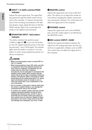 Page 1414CI2 Operation Manual
The Controls and Connectors
English
INPUT 1/2 GAIN controls/PEAK 
Indicator
Adjusts the input signal level. The signal that 
has passed through the GAIN control will be 
sent to the computer. To achieve the best bal-
ance of the recording level between S/N ratio 
and dynamic range, adjust the level so that the 
PEAK Indicator lights only occasionally and 
briefly on the highest input transients.
[PHANTOM INPUT 1&2] button/
Indicator
This button switches the phantom power 
(+48V)...