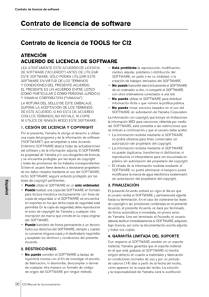 Page 2626CI2 Manual de funcionamiento
Contrato de licencia de software
Español
Contrato de licencia de software
Contrato de licencia de TOOLS for CI2
ATENCIÓN
ACUERDO DE LICENCIA DE SOFTWARE
LEA ATENTAMENTE ESTE ACUERDO DE LICENCIA 
DE SOFTWARE (“ACUERDO”) ANTES DE UTILIZAR 
ESTE SOFTWARE. SÓLO PODRÁ UTILIZAR ESTE 
SOFTWARE EN VIRTUD DE LOS TÉRMINOS 
Y CONDICIONES DEL PRESENTE ACUERDO. 
EL PRESENTE ES UN ACUERDO ENTRE USTED 
(COMO PARTICULAR O COMO PERSONA JURÍDICA) 
Y YAMAHA CORPORATION (“YAMAHA”).
LA ROTURA...