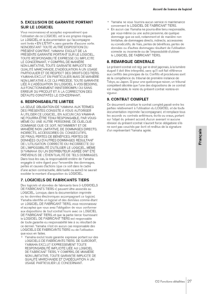 Page 27CI2 Fonctions détaillées27
Accord de licence de logiciel
Français
5. EXCLUSION DE GARANTIE PORTANT 
SUR LE LOGICIEL
Vous reconnaissez et acceptez expressément que 
l'utilisation de ce LOGICIEL est à vos propres risques. 
Le LOGICIEL et la documentation qui l'accompagne 
sont livrés « EN L'ÉTAT », sans garantie d'aucune sorte. 
NONOBSTANT TOUTE AUTRE DISPOSITION DU 
PRÉSENT CONTRAT, YAMAHA EXCLUT DE LA 
PRÉSENTE GARANTIE PORTANT SUR LE LOGICIEL, 
TOUTE RESPONSABILITÉ EXPRESSE OU IMPLICITE...