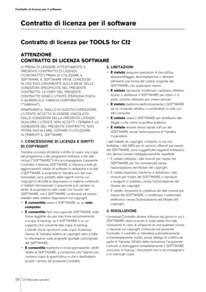 Page 2626
CI2 Manuale operativo
Contratto di licenza per il software
Contratto di licenza per il softwareContratto di licenza per TOOLS for CI2ATTENZIONE
CONTRATTO DI LICENZA SOFTWARESI PREGA DI LEGGERE ATTENTAMENTE IL 
PRESENTE CONTRATTO DI LICENZA 
("CONTRATTO") PRIMA DI UTILIZZARE IL 
SOFTWARE. IL SOFTWARE VIENE CONCESSO 
IN USO ESCLUSIVAMENTE SULLA BASE DELLE 
CONDIZIONI SPECIFICATE NEL PRESENTE 
CONTRATTO. LE PARTI DEL PRESENTE 
CONTRATTO SONO L'UTENTE (PERSONA FISICA 
O GIURIDICA) E YAMAHA...