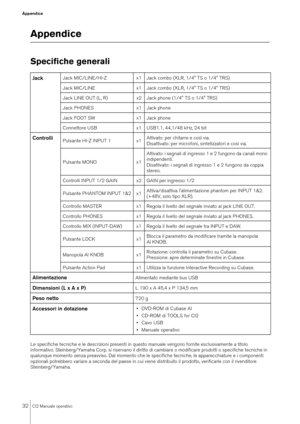 Page 3232
CI2 Manuale operativo
Appendice
AppendiceSpecifiche generaliLe specifiche tecniche e le descrizioni presenti in questo manuale vengono fornite esclusivamente a titolo 
informativo. Steinberg/Yamaha Corp. si riservano il diritto di cambiare o modificare prodotti o specifiche tecniche in 
qualunque momento senza preavviso. Dal momento che le specifiche tecniche, le apparecchiature e i componenti 
opzionali potrebbero variare a seconda del paese in cui viene distribuito il prodotto, verificarle con il...