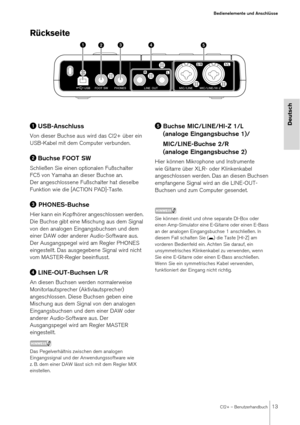 Page 13CI2+ – Benutzerhandbuch13
Bedienelemente und Anschlüsse
Deutsch
Rückseite
USB-Anschluss
Von dieser Buchse aus wird das CI2+ über ein 
USB-Kabel mit dem Computer verbunden.
Buchse FOOT SW
Schließen Sie einen optionalen Fußschalter 
FC5 von Yamaha an dieser Buchse an. 
Der angeschlossene Fußschalter hat dieselbe 
Funktion wie die [ACTION PAD]-Taste.
 PHONES-Buchse
Hier kann ein Kopfhörer angeschlossen werden. 
Die Buchse gibt eine Mischung aus dem Signal 
von den analogen Eingangsbuchsen und dem 
einer...