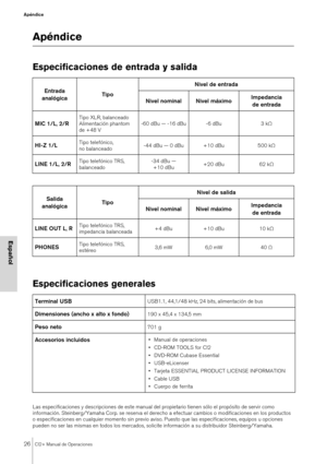 Page 2626CI2+ Manual de Operaciones
Apéndice
Español
Apéndice
Especificaciones de entrada y salida
Especificaciones generales
Las especificaciones y descripciones de este manual del propietario tienen sólo el propósito de servir como 
información. Steinberg/Yamaha Corp. se reserva el derecho a efectuar cambios o modificaciones en los productos 
o especificaciones en cualquier momento sin previo aviso. Puesto que las especificaciones, equipos u opciones 
pueden no ser las mismas en todos los mercados, solicite...