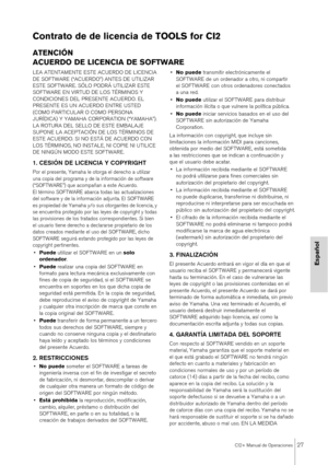 Page 27CI2+ Manual de Operaciones27
Español
Contrato de de licencia de TOOLS for CI2
ATENCIÓN
ACUERDO DE LICENCIA DE SOFTWARE
LEA ATENTAMENTE ESTE ACUERDO DE LICENCIA 
DE SOFTWARE (“ACUERDO”) ANTES DE UTILIZAR 
ESTE SOFTWARE. SÓLO PODRÁ UTILIZAR ESTE 
SOFTWARE EN VIRTUD DE LOS TÉRMINOS Y 
CONDICIONES DEL PRESENTE ACUERDO. EL 
PRESENTE ES UN ACUERDO ENTRE USTED 
(COMO PARTICULAR O COMO PERSONA 
JURÍDICA) Y YAMAHA CORPORATION (“YAMAHA”). 
LA ROTURA DEL SELLO DE ESTE EMBALAJE 
SUPONE LA ACEPTACIÓN DE LOS TÉRMINOS...