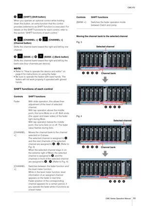 Page 11CMC-FD
CMC Series Operation Manual
11
  [SHIFT] (Shift button)
When you operate an optional control while holding 
down this button, an extra function that the control 
provides (referred to as SHIFT function) is executed. For 
details on the SHIFT functions for each control, refer to 
the section “SHIFT functions of each control.”
  [CHANNEL ] 
(Channel button)
Shifts the channel bank toward the right and left by one 
channel.
  [BANK ] (Bank button)
Shifts the channel bank toward the right and left...