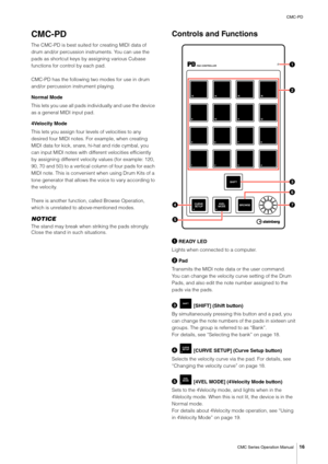 Page 16CMC-PD
CMC Series Operation Manual
16
CMC-PD
The CMC-PD is best suited for creating MIDI data of 
drum and/or percussion instruments. You can use the 
pads as shortcut keys by assigning various Cubase 
functions for control by each pad.
CMC-PD has the following two modes for use in drum 
and/or percussion instrument playing.
Normal Mode
This lets you use all pads individually and use the device 
as a general MIDI input pad.
4Velocity Mode
This lets you assign four levels of velocities to any 
desired...