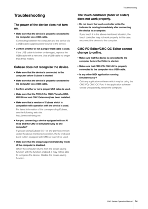 Page 34Troubleshooting
CMC Series Operation Manual
34
Troubleshooting
The power of the device does not turn 
on.
• Make sure that the device is properly connected to 
the computer via a USB cable.
Connecting between the computer and the device via 
a USB cable supplies power source to the device.
• Confirm whether or not a proper USB cable is used. 
If the USB cable is broken or damaged, replace the 
USB cable with a new one. Use a USB cable no longer 
than three meters.
Cubase does not recognize the device.
•...