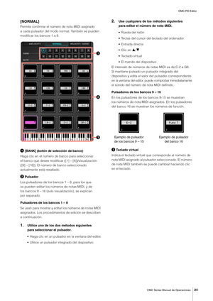 Page 24CMC-PD Editor
CMC Series Manual de Operaciones
24
[NORMAL]
Permite confirmar el número de nota MIDI asignado 
a cada pulsador del modo normal. También se pueden 
modificar los bancos 1 a 8.
 [BANK] (botón de selección de banco)
Haga clic en el número de banco para seleccionar 
el banco que desee modificar ([1] – [8])/visualización 
([9] – [16]). El número de banco seleccionado 
actualmente está resaltado.
 Pulsador
Los pulsadores de los bancos 1 – 8, para los que 
se pueden editar los números de notas...