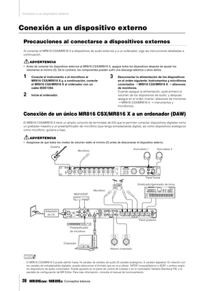 Page 20Conexión a un dispositivo externo
20    Conceptos básicos
Conexión a un dispositivo externo
Precauciones al conectarse a dispositivos externos
Al conectar el MR816 CSX/MR816 X a dispositivos de audio externos y a un ordenador, siga las instrucciones detalladas a 
continuación. 
ADVERTENCIA
• Antes de conectar los dispositivos externos al MR816 CSX/MR816 X, apague todos los dispositivos después de ajustar los 
volúmenes al mínimo (0). De lo contrario, los componentes pueden sufrir una descarga eléctrica u...