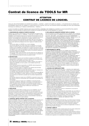 Page 26Contrat de licence de TOOLS for MR
26    Mise en route
Contrat de licence de TOOLS for MR
ATTENTION
CONTRAT DE LICENCE DE LOGICIEL
VEUILLEZ LIRE ATTENTIVEMENT CE CONTRAT DE LICENCE (« CONTRAT ») AVANT DUTILISER CE LOGICIEL. LUTILISATION DE CE LOGICIEL EST 
ENTIEREMENT REGIE PAR LES TERMES ET CONDITIONS DE CE CONTRAT. CECI EST UN CONTRAT ENTRE VOUS-MEME (EN TANT QUE PERSONNE 
PHYSIQUE OU MORALE) ET YAMAHA CORPORATION (« YAMAHA »).
LE FAIT DOUVRIR CE COFFRET INDIQUE QUE VOUS ACCEPTEZ LENSEMBLE DES TERMES \...
