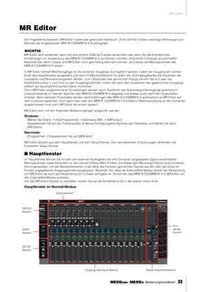 Page 33MR Editor
 Bedienungshandbuch   
33
MR Editor
Die mitgelieferte Software „MR Editor“ (siehe das gedruckte Handbuch „Erste Schritte“) bietet vielseitige W erkzeuge zum 
Mischen der eingespeisten MR816 CSX/MR816 X-Audiosignale.
WICHTIG
MR Editor wird verwendet, wenn Sie eine andere DAW als Cubase verwenden oder wenn Sie die er forderlichen 
Einstellungen zur Verwendung des MR816 CSX/MR816 X vornehmen möchten, ohne einen Computer anzuschließen. 
Beachten Sie, dass Cubase und MR Editor nicht gleichzeitig...