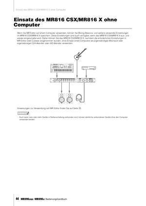 Page 44Einsatz des MR816 CSX/MR816 X ohne Computer
44     Bedienungshandbuch
Einsatz des MR816 CSX/MR816 X ohne 
Computer
Wenn Sie MR Editor auf einem Computer verwenden, können Sie Mixing-Balance- und weiter e verwandte Einstellungen 
im MR816 CSX/MR816 X speichern. Diese Einstellungen sind auch ver fügbar, wenn das MR816 CSX/MR816 X aus- und 
wieder eingeschaltet wird. Daher können Sie das MR816 CSX/MR816 X, nachdem die erforderlichen Einstellungen in 
MR Editor oder Cubase vorgenommen wurden, ohne Einsatz...