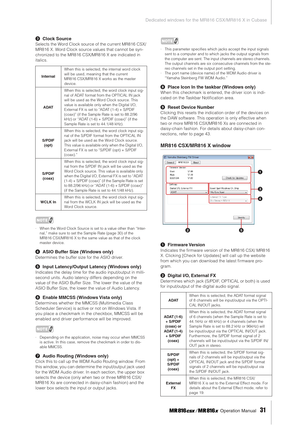 Page 31Dedicated windows for the MR816 CSX/MR816 X in Cubase
 Operation Manual   
31
3Clock Source
Selects the Word Clock source of the current MR816 CSX/
MR816 X. Word Clock source values that cannot be syn-
chronized to the MR816 CSX/MR816 X are indicated in 
italics. 
NOTE
·When the Word Clock Source is set to a value other than “Inter-
nal,” make sure to set the Sample Rate (page 30) of the 
MR816 CSX/MR816 X to the same value as that of the clock 
master device. 
4ASIO Buffer Size (Windows only)
Determines...