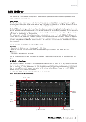 Page 33MR Editor
 Operation Manual   
33
MR Editor
The included MR Editor (see the “Getting Star ted” printed manual) gives you versatile tools for mixing the audio signal 
inputs of the MR816 CSX/MR816 X.
IMPORTANT
The MR Editor is used when you use a DAW other than Cubase or you want to set the necessar y settings for using the 
MR816 CSX/MR816 X without connecting a computer. Note that Cubase and the MR Editor cannot be active simultaneously 
because Cubase controls the mixing parameters of the MR816...