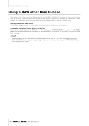 Page 42Using a DAW other than Cubase
42     Operation Manual
Using a DAW other than Cubase
When using a DAW software other than Cubase, you can use the MR816 CSX/MR816 X simply as an audio interface having 
up to 16 input/output channels. Link-related functions such as quickly routing the input channel to an audio track of Cubase 
(page 9) are not available, but the following additional functions are available with the use of the MR Editor.
● Producing monitor mixed sound
The MR Editor lets you produce the...