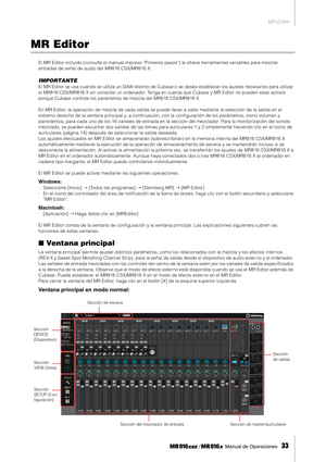 Page 33MR Editor
 Manual de Operaciones   
33
MR Editor
El MR Editor incluido (consulte el manual impreso “Primeros pasos”) le ofrece herramientas versátiles para mezclar 
entradas de señal de audio del MR816 CSX/MR816 X.
IMPORTANTE
El MR Editor se usa cuando se utiliza un DAW distinto de Cubase o se desea establecer los ajustes necesarios para utilizar 
el MR816 CSX/MR816 X sin conectar un ordenador. Tenga en cuenta que Cubase y MR Editor no pueden estar activos 
porque Cubase controla los parámetros de mezcla...