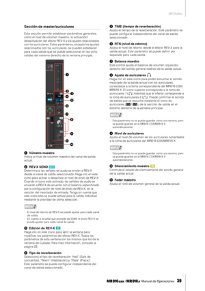 Page 39MR Editor
 Manual de Operaciones   
39
Sección de master/auriculares
Esta sección permite establecer parámetros generales, 
como el nivel de volumen maestro, la activación/
desactivación del efecto REV-X y los ajustes relacionados 
con los auriculares. Estos parámetros, excepto los ajustes 
relacionados con los auriculares, se pueden establecer 
para cada salida que se puede seleccionar en las ocho 
salidas del extremo derecho de la ventana principal.
1Vúmetro maestro
Indica el nivel de volumen maestro...