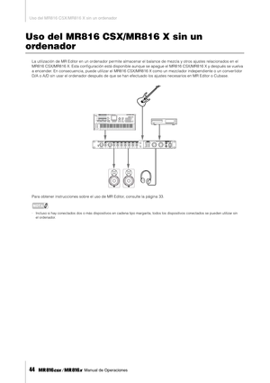 Page 44Uso del MR816 CSX/MR816 X sin un ordenador
44     Manual de Operaciones
Uso del MR816 CSX/MR816 X sin un 
ordenador
La utilización de MR Editor en un ordenador permite almacenar el balance de mezcla y otros ajustes relacionados en el 
MR816 CSX/MR816 X. Esta conﬁguración está disponible aunque se apague el MR816 CSX/MR816 X y después se vuelva 
a encender. En consecuencia, puede utilizar el MR816 CSX/MR816 X como un mezclador independiente o un conver tidor 
D/A o A/D sin usar el ordenador después de que...