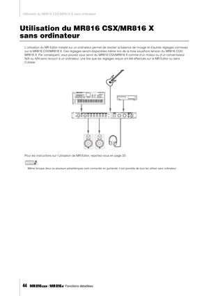 Page 44Utilisation du MR816 CSX/MR816 X sans ordinateur
44     Fonctions détaillées
Utilisation du MR816 CSX/MR816 X 
sans ordinateur
Lutilisation du MR Editor installé sur un ordinateur permet de stocker la balance de mixage et dautres réglages connexes 
sur le MR816 CSX/MR816 X. Ces réglages seront disponibles même lors de la mise sous/hors tension du  MR816 CSX/
MR816 X. Par conséquent, vous pouvez vous servir du MR816 CSX/MR816 X comme dun mixeur ou dun conver tisseur 
N/A ou A/N sans recourir à un...