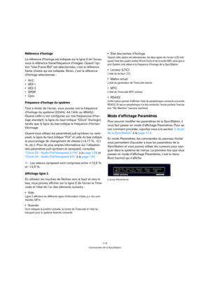 Page 114114
Commandes de la SyncStation
Référence d’horloge
La référence d’horloge est indiquée sur la ligne 2 de l’écran, 
sous la référence frame/fréquence d’images. Quand l’op-
tion “Use Frame Ref” est sélectionnée, c’est la référence 
frame choisie qui est indiquée. Sinon, c’est la référence 
d’horloge sélectionnée :
•W/C
• AES 1
• AES 2
•SPDIF
•Opto
Fréquence d’horloge du système
Tout à droite de l’écran, vous pouvez voir la fréquence 
d’horloge du système (32 kHz, 44,1 kHz ou 48 kHz). 
Quand celle-ci est...