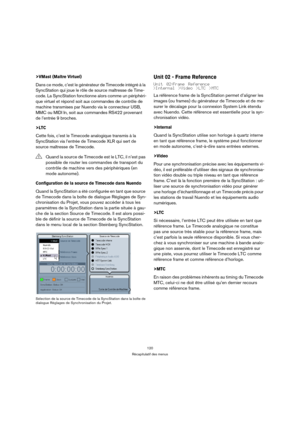 Page 120120
Récapitulatif des menus
>VMast (Maître Virtuel)
Dans ce mode, c’est le générateur de Timecode intégré à la 
SyncStation qui joue le rôle de source maîtresse de Time-
code. La SyncStation fonctionne alors comme un périphéri-
que virtuel et répond soit aux commandes de contrôle de 
machine transmises par Nuendo via le connecteur USB, 
MMC ou MIDI In, soit aux commandes RS422 provenant 
de l’entrée 9 broches.
>LTC
Cette fois, c’est le Timecode analogique transmis à la 
SyncStation via l’entrée de...